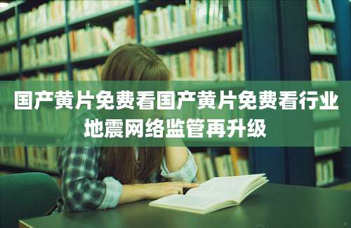 国产黄片免费看国产黄片免费看行业地震网络监管再升级