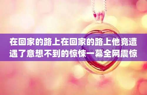 在回家的路上在回家的路上他竟遭遇了意想不到的惊悚一幕全网震惊