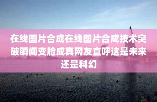 在线图片合成在线图片合成技术突破瞬间变脸成真网友直呼这是未来还是科幻