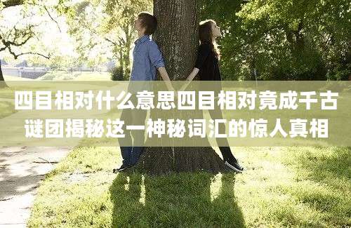 四目相对什么意思四目相对竟成千古谜团揭秘这一神秘词汇的惊人真相