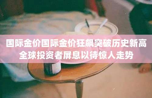 国际金价国际金价狂飙突破历史新高全球投资者屏息以待惊人走势