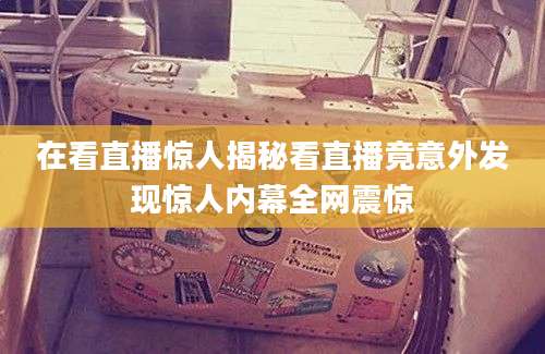 在看直播惊人揭秘看直播竟意外发现惊人内幕全网震惊