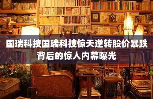 国瑞科技国瑞科技惊天逆转股价暴跌背后的惊人内幕曝光
