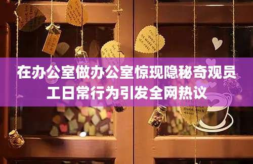 在办公室做办公室惊现隐秘奇观员工日常行为引发全网热议
