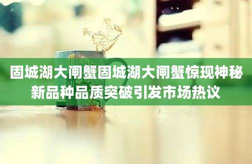 固城湖大闸蟹固城湖大闸蟹惊现神秘新品种品质突破引发市场热议