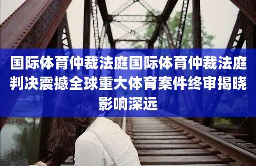 国际体育仲裁法庭国际体育仲裁法庭判决震撼全球重大体育案件终审揭晓影响深远