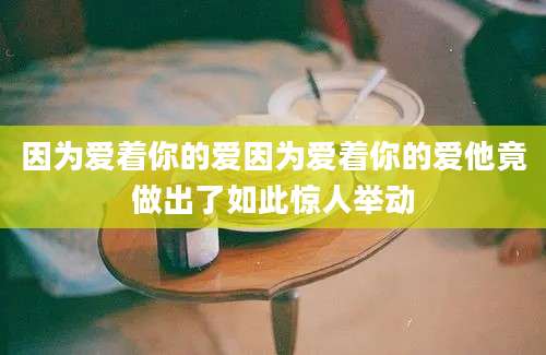 因为爱着你的爱因为爱着你的爱他竟做出了如此惊人举动