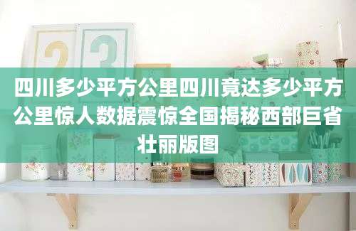 四川多少平方公里四川竟达多少平方公里惊人数据震惊全国揭秘西部巨省壮丽版图