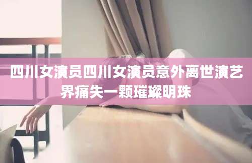 四川女演员四川女演员意外离世演艺界痛失一颗璀璨明珠