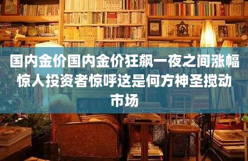 国内金价国内金价狂飙一夜之间涨幅惊人投资者惊呼这是何方神圣搅动市场