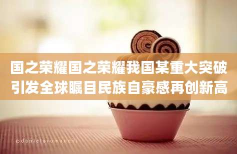 国之荣耀国之荣耀我国某重大突破引发全球瞩目民族自豪感再创新高