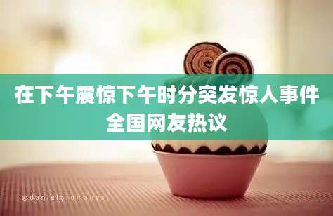 在下午震惊下午时分突发惊人事件全国网友热议