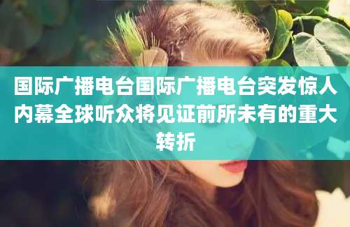 国际广播电台国际广播电台突发惊人内幕全球听众将见证前所未有的重大转折