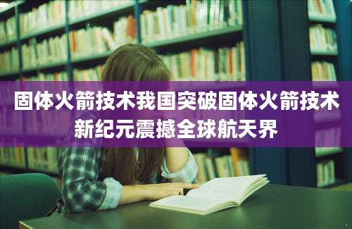 固体火箭技术我国突破固体火箭技术新纪元震撼全球航天界