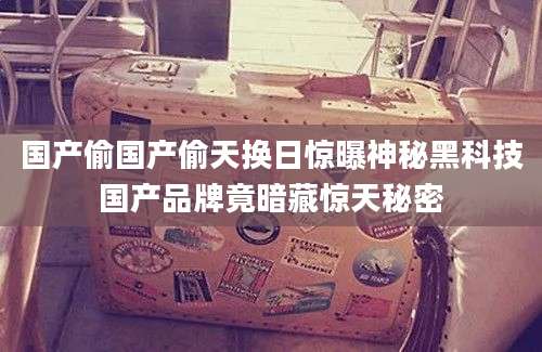 国产偷国产偷天换日惊曝神秘黑科技国产品牌竟暗藏惊天秘密