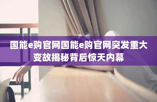 国能e购官网国能e购官网突发重大变故揭秘背后惊天内幕