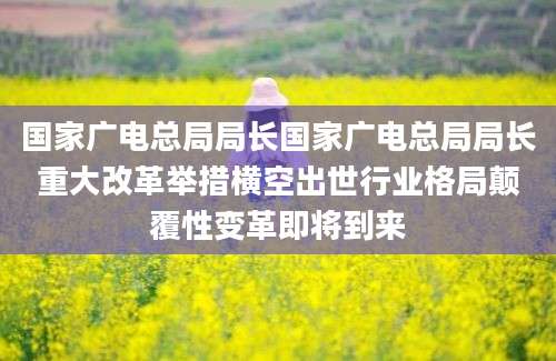 国家广电总局局长国家广电总局局长重大改革举措横空出世行业格局颠覆性变革即将到来