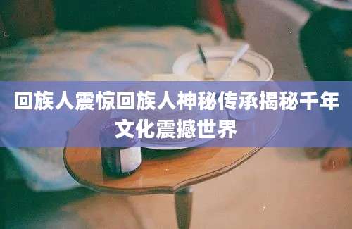回族人震惊回族人神秘传承揭秘千年文化震撼世界