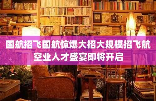 国航招飞国航惊爆大招大规模招飞航空业人才盛宴即将开启