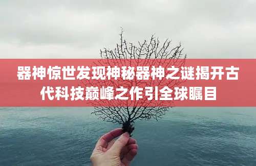 器神惊世发现神秘器神之谜揭开古代科技巅峰之作引全球瞩目