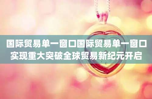 国际贸易单一窗口国际贸易单一窗口实现重大突破全球贸易新纪元开启