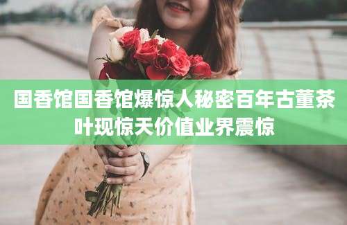 国香馆国香馆爆惊人秘密百年古董茶叶现惊天价值业界震惊