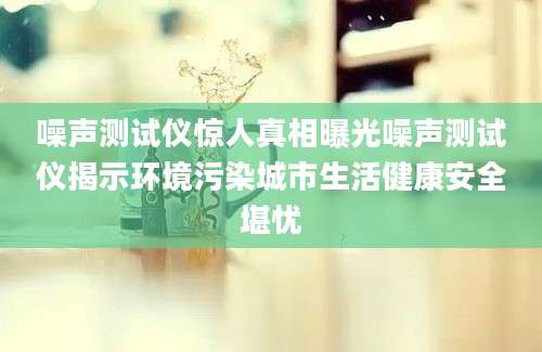 噪声测试仪惊人真相曝光噪声测试仪揭示环境污染城市生活健康安全堪忧