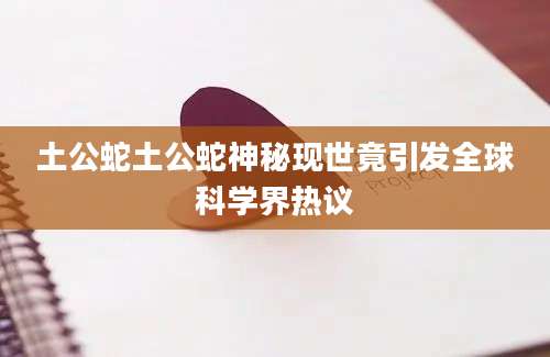 土公蛇土公蛇神秘现世竟引发全球科学界热议
