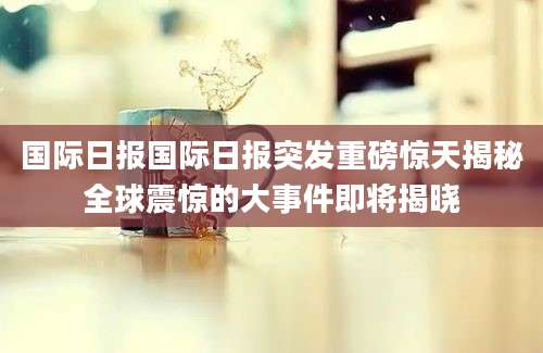 国际日报国际日报突发重磅惊天揭秘全球震惊的大事件即将揭晓