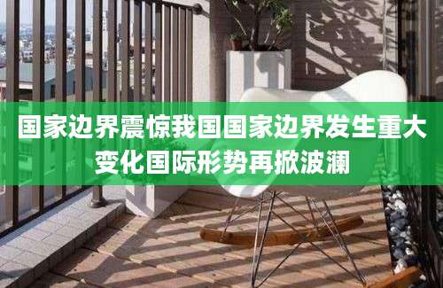 国家边界震惊我国国家边界发生重大变化国际形势再掀波澜