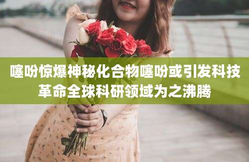 噻吩惊爆神秘化合物噻吩或引发科技革命全球科研领域为之沸腾