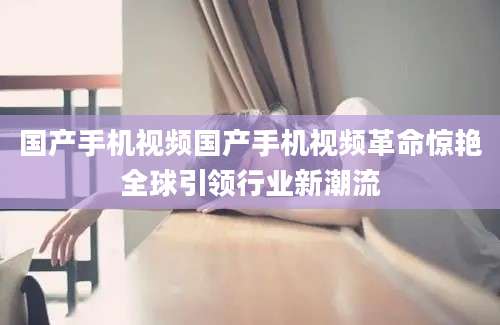 国产手机视频国产手机视频革命惊艳全球引领行业新潮流