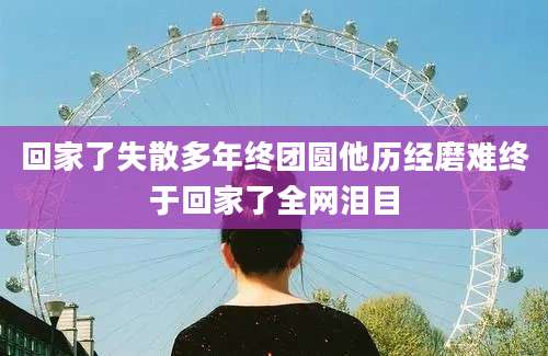 回家了失散多年终团圆他历经磨难终于回家了全网泪目