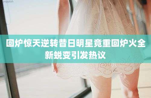 回炉惊天逆转昔日明星竟重回炉火全新蜕变引发热议