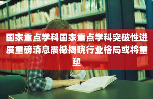 国家重点学科国家重点学科突破性进展重磅消息震撼揭晓行业格局或将重塑