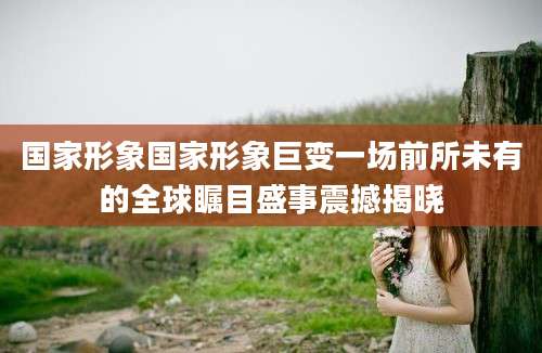 国家形象国家形象巨变一场前所未有的全球瞩目盛事震撼揭晓