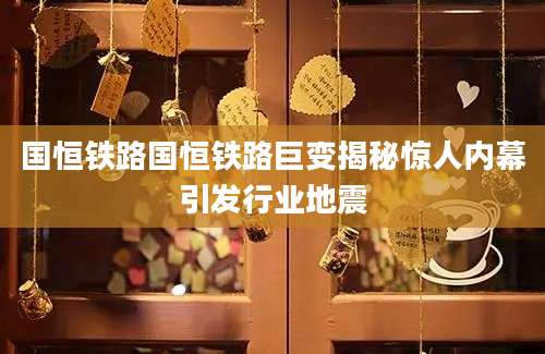 国恒铁路国恒铁路巨变揭秘惊人内幕引发行业地震