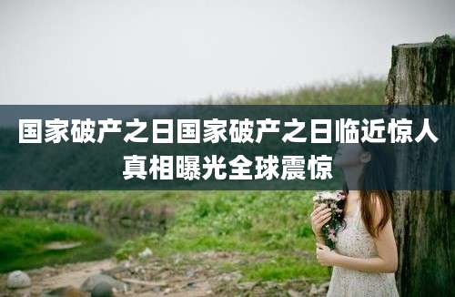 国家破产之日国家破产之日临近惊人真相曝光全球震惊