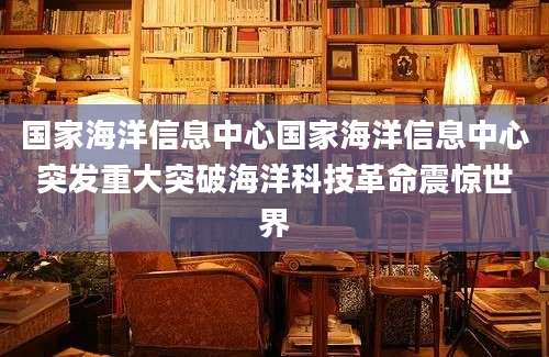 国家海洋信息中心国家海洋信息中心突发重大突破海洋科技革命震惊世界