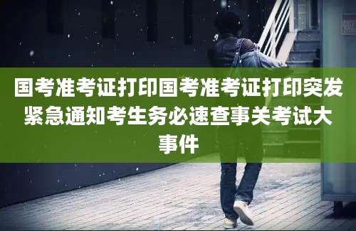国考准考证打印国考准考证打印突发紧急通知考生务必速查事关考试大事件