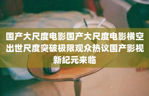 国产大尺度电影国产大尺度电影横空出世尺度突破极限观众热议国产影视新纪元来临