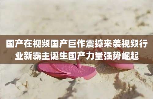 国产在视频国产巨作震撼来袭视频行业新霸主诞生国产力量强势崛起
