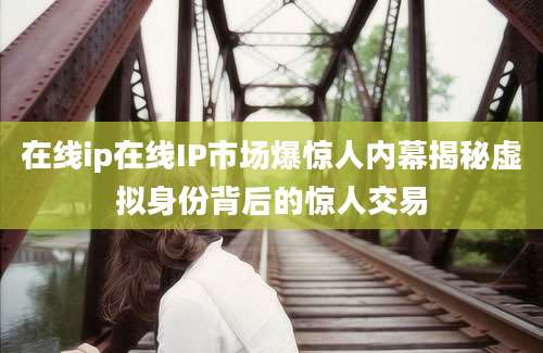 在线ip在线IP市场爆惊人内幕揭秘虚拟身份背后的惊人交易