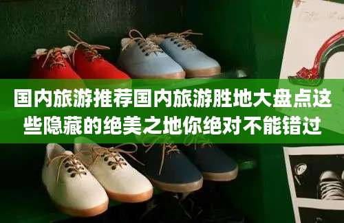 国内旅游推荐国内旅游胜地大盘点这些隐藏的绝美之地你绝对不能错过
