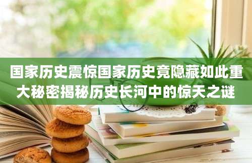 国家历史震惊国家历史竟隐藏如此重大秘密揭秘历史长河中的惊天之谜