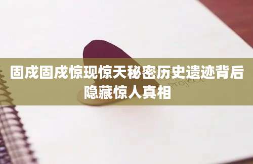 固戍固戍惊现惊天秘密历史遗迹背后隐藏惊人真相