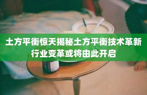 土方平衡惊天揭秘土方平衡技术革新行业变革或将由此开启