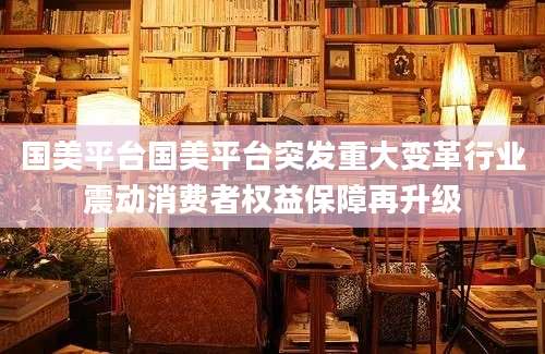 国美平台国美平台突发重大变革行业震动消费者权益保障再升级