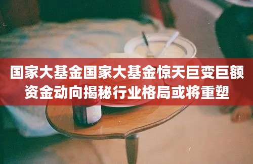 国家大基金国家大基金惊天巨变巨额资金动向揭秘行业格局或将重塑