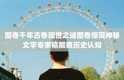 图卷千年古卷现世之谜图卷惊现神秘文字专家称颠覆历史认知